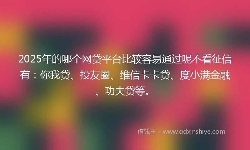 2025年的哪个网贷平台比较容易通过呢不看征信有：你我贷、投友圈、维信卡卡贷、度小满金融、功夫贷等。