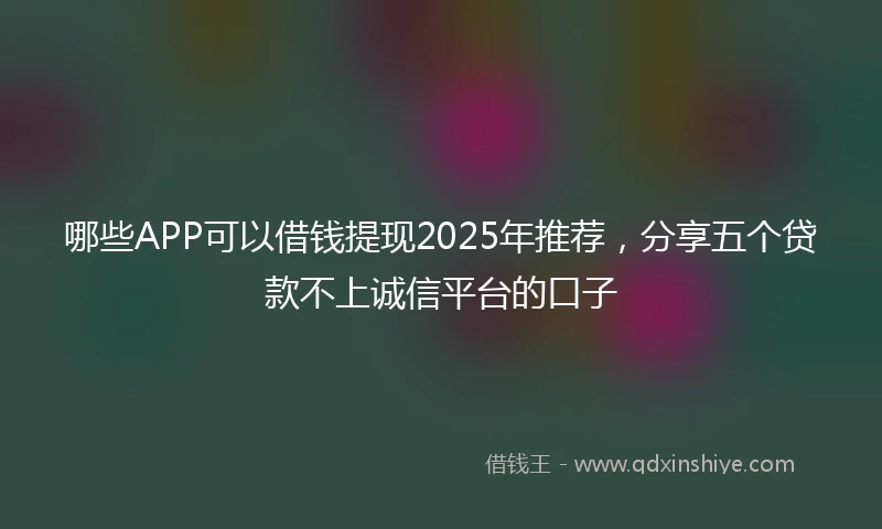 哪些APP可以借钱提现2025年推荐，分享五个贷款不上诚信平台的口子