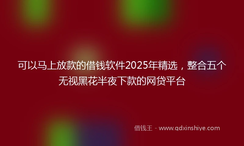 可以马上放款的借钱软件2025年精选，整合五个无视黑花半夜下款的网贷平台