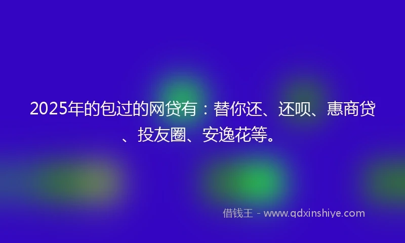 2025年的包过的网贷有：替你还、还呗、惠商贷、投友圈、安逸花等。