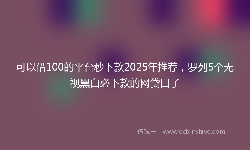 可以借100的平台秒下款2025年推荐，罗列5个无视黑白必下款的网贷口子