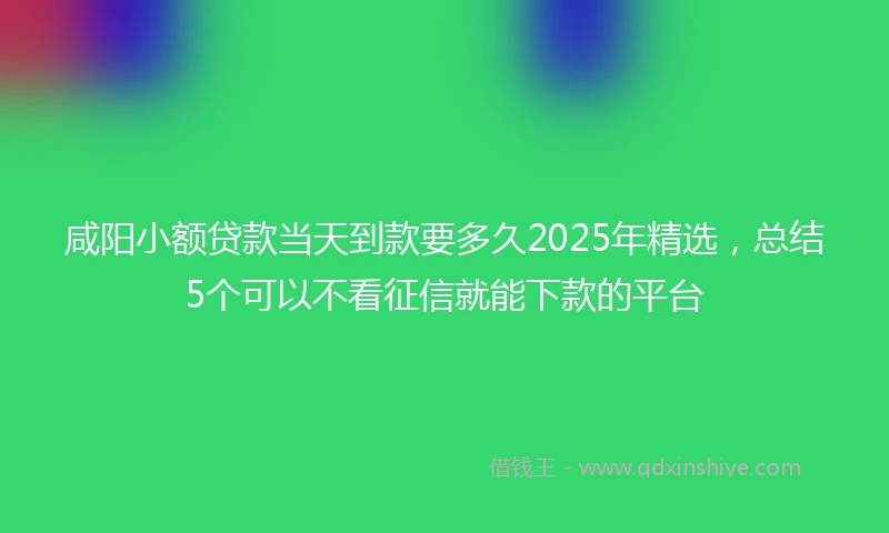 咸阳小额贷款当天到款要多久2025年精选，总结5个可以不看征信就能下款的平台