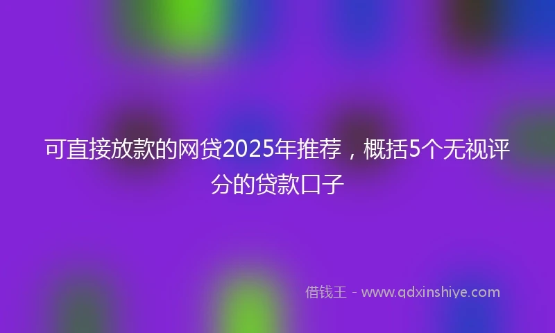 可直接放款的网贷2025年推荐，概括5个无视评分的贷款口子