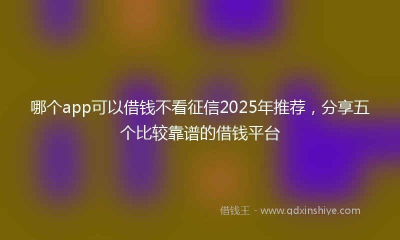 哪个app可以借钱不看征信2025年推荐，分享五个比较靠谱的借钱平台