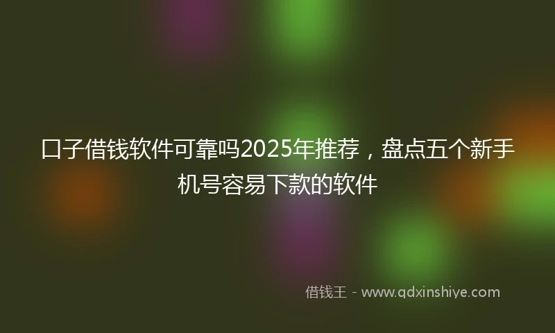 口子借钱软件可靠吗2025年推荐，盘点五个新手机号容易下款的软件