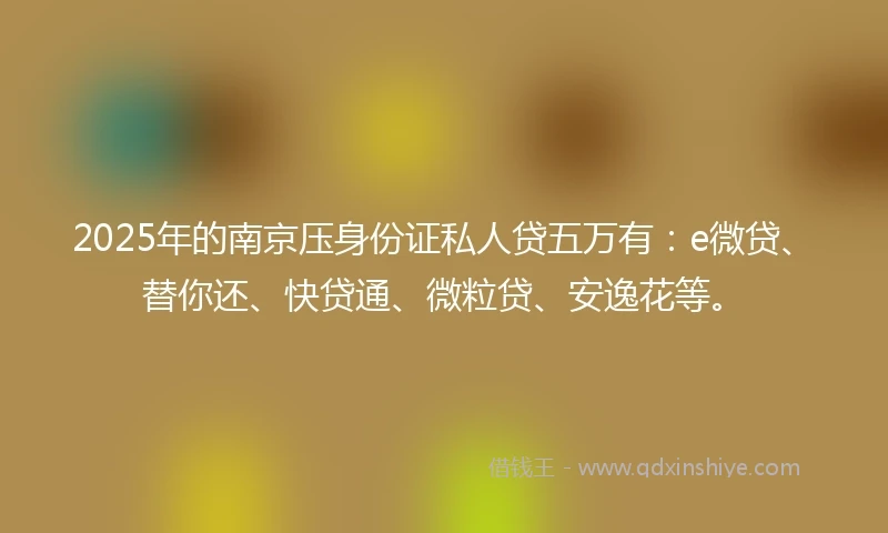 2025年的南京压身份证私人贷五万有：e微贷、替你还、快贷通、微粒贷、安逸花等。