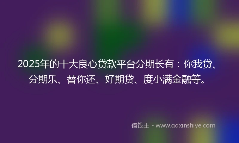 2025年的十大良心贷款平台分期长有：你我贷、分期乐、替你还、好期贷、度小满金融等。