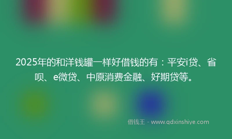 2025年的和洋钱罐一样好借钱的有：平安i贷、省呗、e微贷、中原消费金融、好期贷等。
