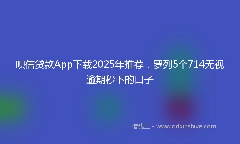 呗信贷款App下载2025年推荐，罗列5个714无视逾期秒下的口子