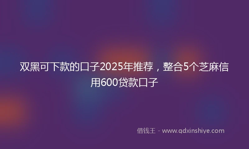 双黑可下款的口子2025年推荐，整合5个芝麻信用600贷款口子
