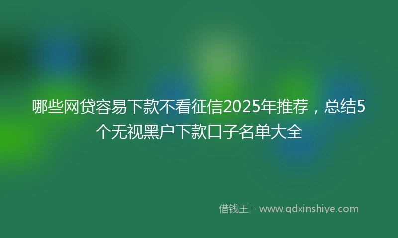 哪些网贷容易下款不看征信2025年推荐，总结5个无视黑户下款口子名单大全
