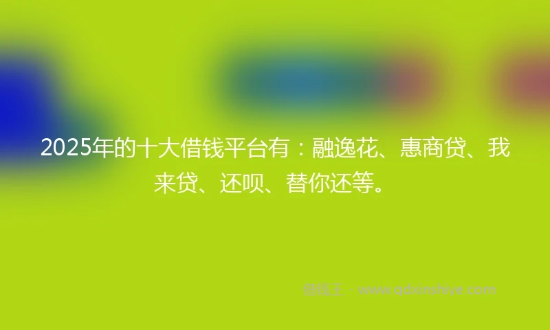 2025年的十大借钱平台有：融逸花、惠商贷、我来贷、还呗、替你还等。