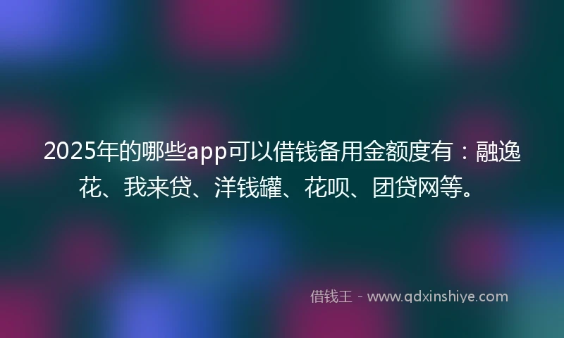 2025年的哪些app可以借钱备用金额度有：融逸花、我来贷、洋钱罐、花呗、团贷网等。