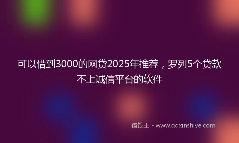 可以借到3000的网贷2025年推荐，罗列5个贷款不上诚信平台的软件