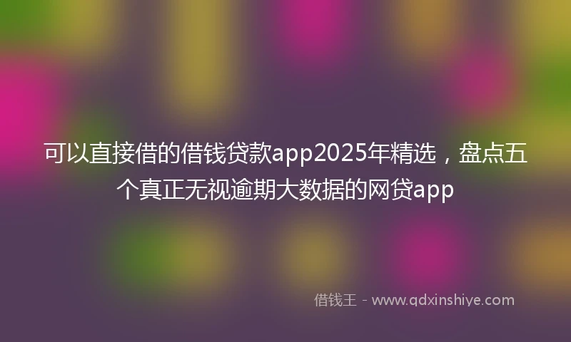 可以直接借的借钱贷款app2025年精选，盘点五个真正无视逾期大数据的网贷app