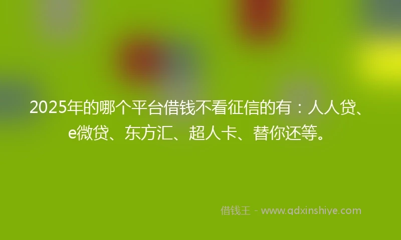 2025年的哪个平台借钱不看征信的有：人人贷、e微贷、东方汇、超人卡、替你还等。