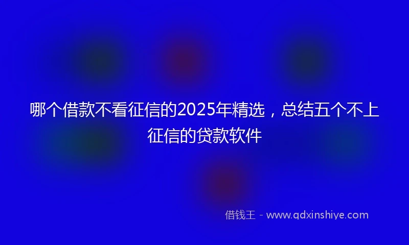 哪个借款不看征信的2025年精选，总结五个不上征信的贷款软件