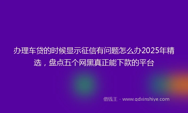办理车贷的时候显示征信有问题怎么办2025年精选，盘点五个网黑真正能下款的平台