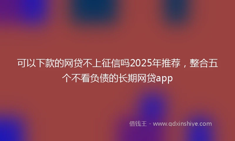 可以下款的网贷不上征信吗2025年推荐，整合五个不看负债的长期网贷app