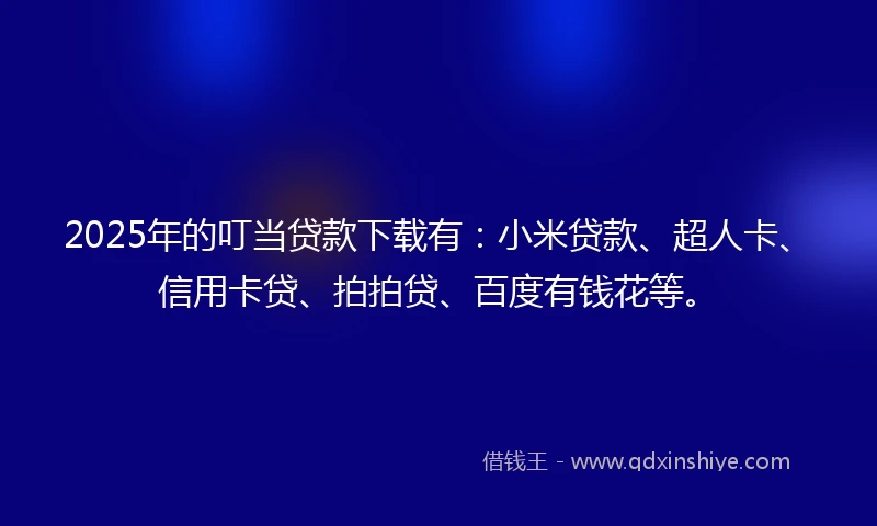 2025年的叮当贷款下载有：小米贷款、超人卡、信用卡贷、拍拍贷、百度有钱花等。