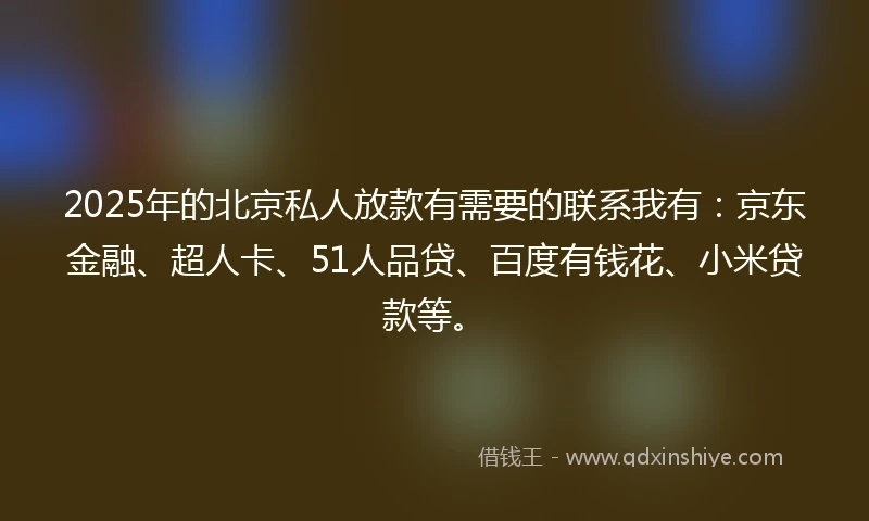 2025年的北京私人放款有需要的联系我有：京东金融、超人卡、51人品贷、百度有钱花、小米贷款等。