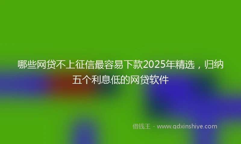 哪些网贷不上征信最容易下款2025年精选，归纳五个利息低的网贷软件