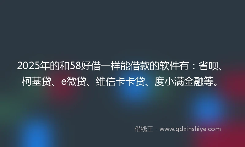 2025年的和58好借一样能借款的软件有：省呗、柯基贷、e微贷、维信卡卡贷、度小满金融等。