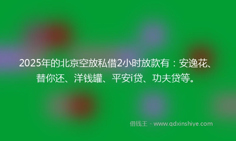 2025年的北京空放私借2小时放款有：安逸花、替你还、洋钱罐、平安i贷、功夫贷等。