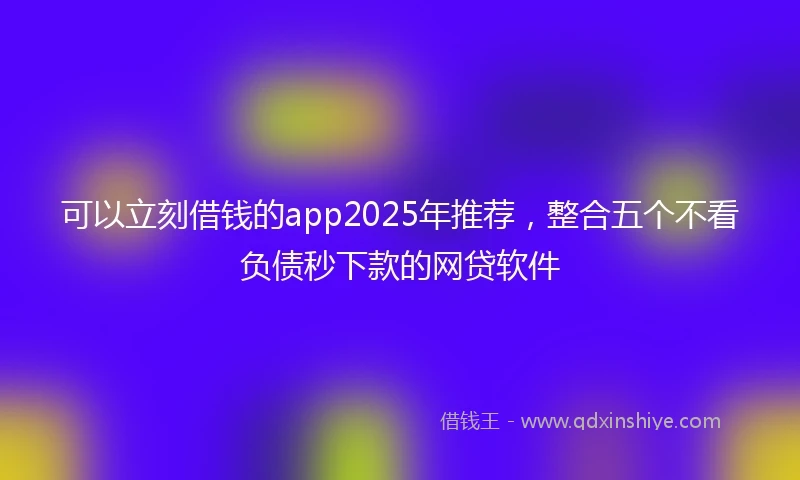 可以立刻借钱的app2025年推荐，整合五个不看负债秒下款的网贷软件