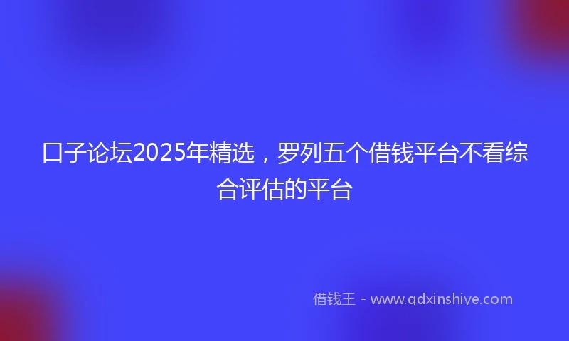 口子论坛2025年精选，罗列五个借钱平台不看综合评估的平台