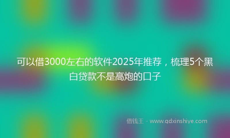 可以借3000左右的软件2025年推荐，梳理5个黑白贷款不是高炮的口子