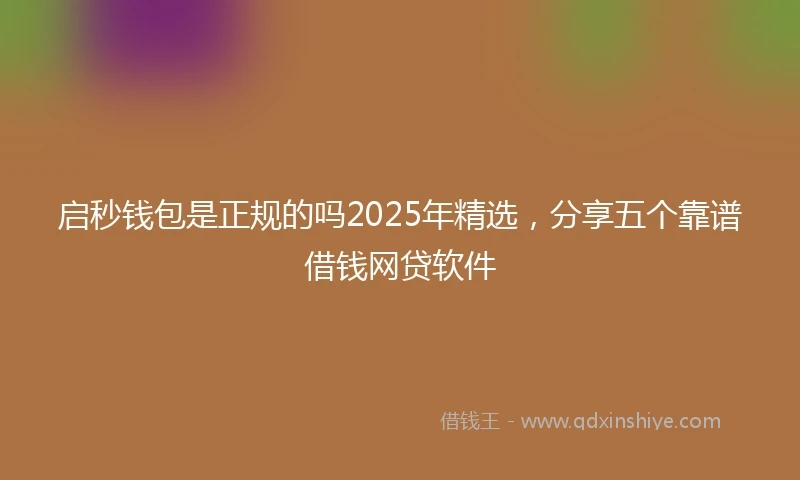 启秒钱包是正规的吗2025年精选，分享五个靠谱借钱网贷软件