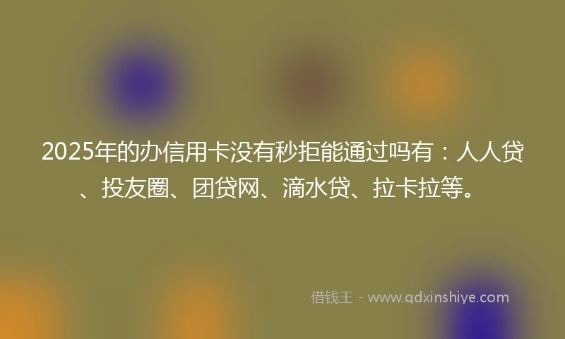 2025年的办信用卡没有秒拒能通过吗有：人人贷、投友圈、团贷网、滴水贷、拉卡拉等。