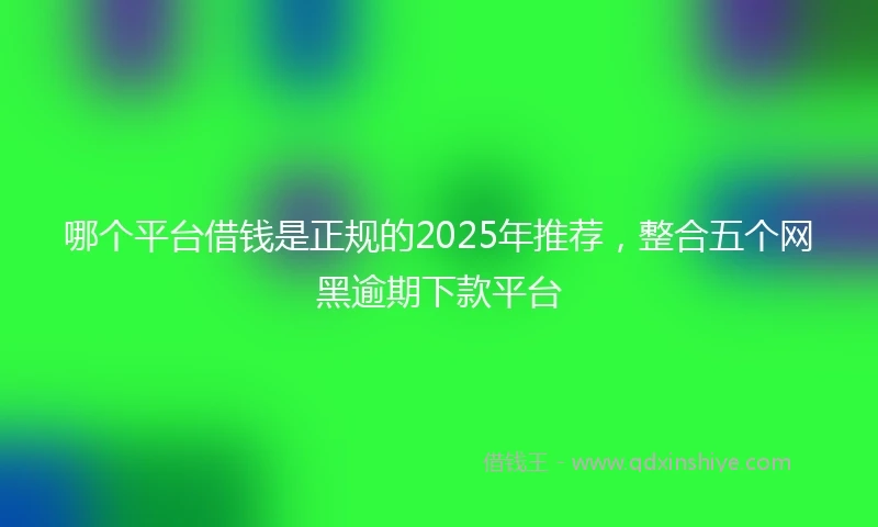 哪个平台借钱是正规的2025年推荐，整合五个网黑逾期下款平台