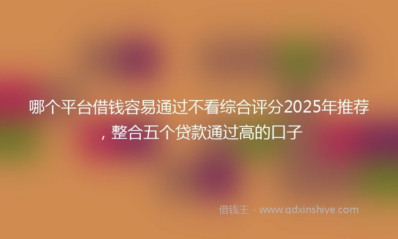 哪个平台借钱容易通过不看综合评分2025年推荐,整合五个贷款通过高的口子