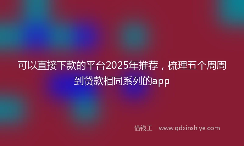可以直接下款的平台2025年推荐,梳理五个周周到贷款相同系列的app