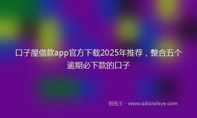口子屋借款app官方下载2025年推荐，整合五个逾期必下款的口子
