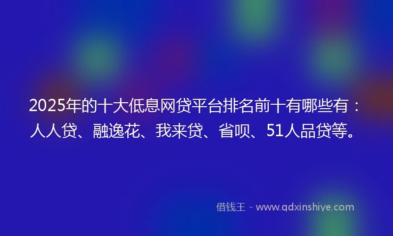 2025年的十大低息网贷平台排名前十有哪些有：人人贷、融逸花、我来贷、省呗、51人品贷等。