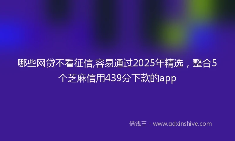 哪些网贷不看征信,容易通过2025年精选,整合5个芝麻信用439分下款的app