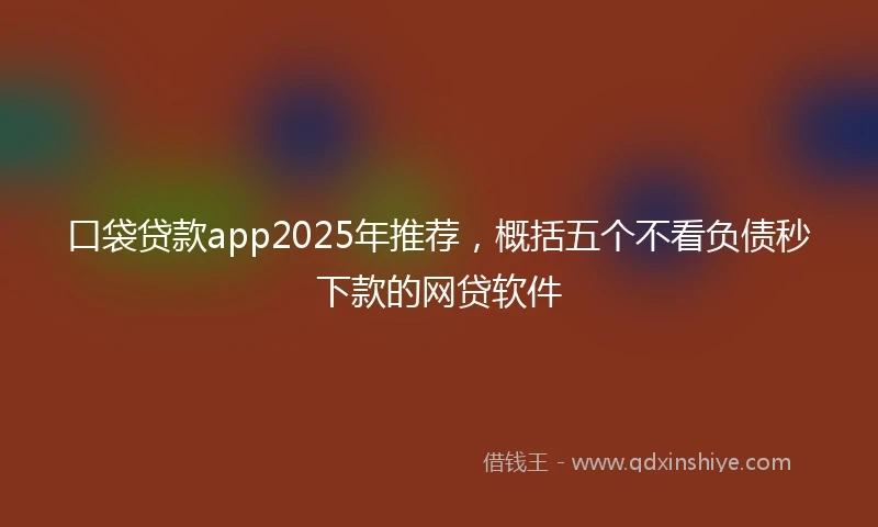 口袋贷款app2025年推荐，概括五个不看负债秒下款的网贷软件