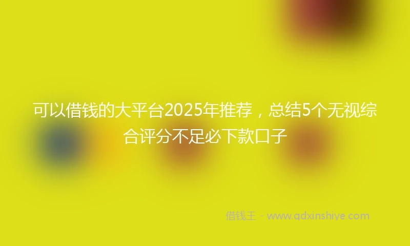可以借钱的大平台2025年推荐，总结5个无视综合评分不足必下款口子