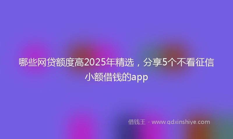 哪些网贷额度高2025年精选，分享5个不看征信小额借钱的app
