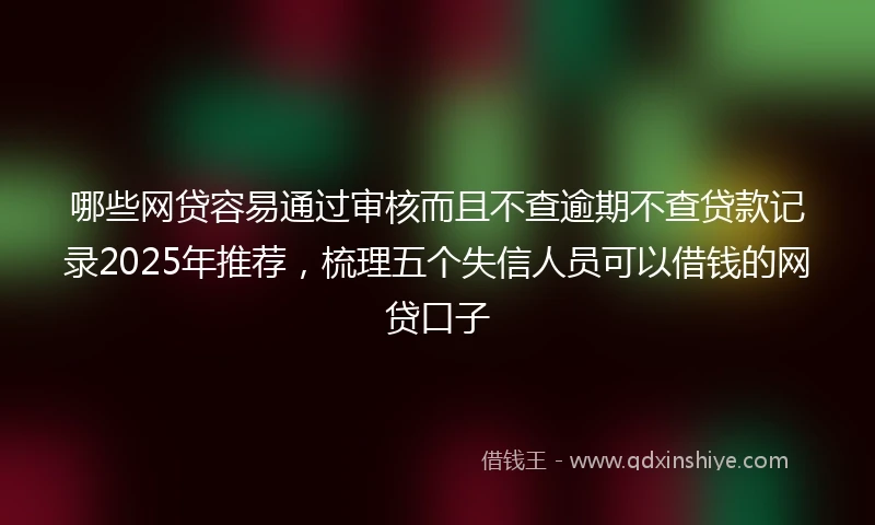 哪些网贷容易通过审核而且不查逾期不查贷款记录2025年推荐，梳理五个失信人员可以借钱的网贷口子