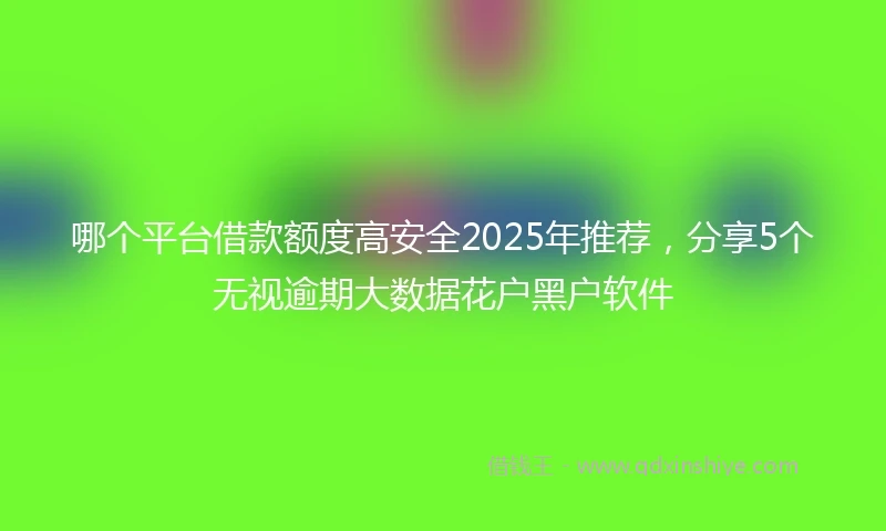 哪个平台借款额度高安全2025年推荐，分享5个无视逾期大数据花户黑户软件