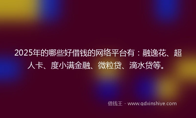 2025年的哪些好借钱的网络平台有：融逸花、超人卡、度小满金融、微粒贷、滴水贷等。