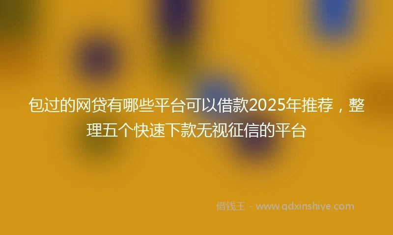 包过的网贷有哪些平台可以借款2025年推荐，整理五个快速下款无视征信的平台