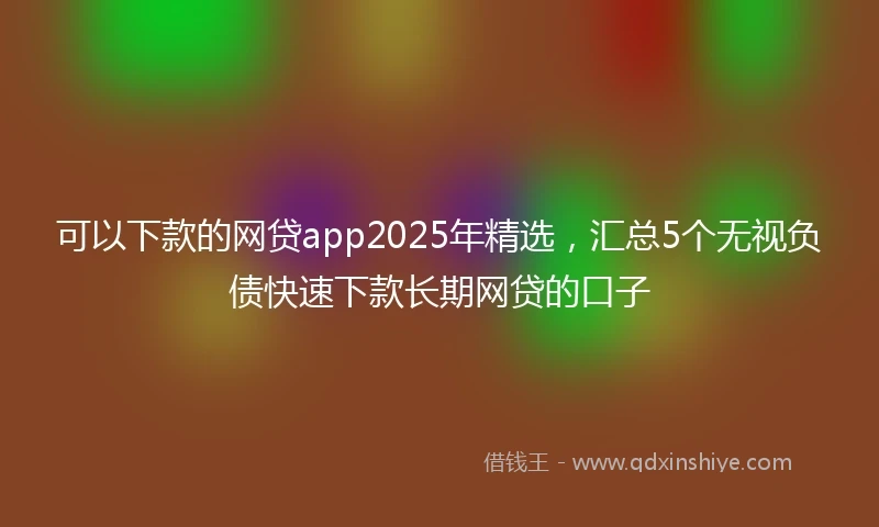 可以下款的网贷app2025年精选，汇总5个无视负债快速下款长期网贷的口子