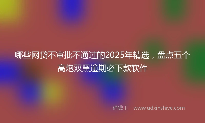 哪些网贷不审批不通过的2025年精选，盘点五个高炮双黑逾期必下款软件