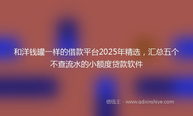 和洋钱罐一样的借款平台2025年精选，汇总五个不查流水的小额度贷款软件