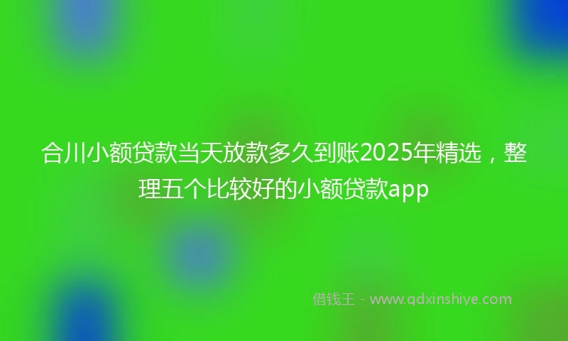 合川小额贷款当天放款多久到账2025年精选，整理五个比较好的小额贷款app